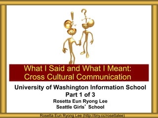 University of Washington Information School
Part 1 of 3
Rosetta Eun Ryong Lee
Seattle Girls’ School
What I Said and What I Meant:
Cross Cultural Communication
Rosetta Eun Ryong Lee (http://tiny.cc/rosettalee)
 