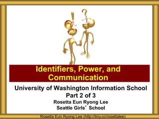 University of Washington Information School
Part 2 of 3
Rosetta Eun Ryong Lee
Seattle Girls’ School
Identifiers, Power, and
Communication
Rosetta Eun Ryong Lee (http://tiny.cc/rosettalee)
 