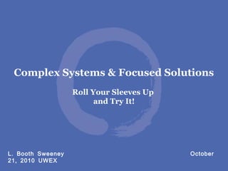 .L Booth Sweeney October
,21 2010 UWEX
Complex Systems & Focused Solutions
Roll Your Sleeves Up
and Try It!
 