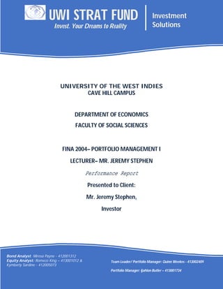 Head Portfolio Manager: Quinn Weekes -
413002409
Portfolio Manager: Ijahlon Butler – 413001734
UNIVERSITY OF THE WEST INDIES
CAVE HILL CAMPUS
DEPARTMENT OF ECONOMICS
FACULTY OF SOCIAL SCIENCES
FINA 2004– PORTFOLIO MANAGEMENT I
LECTURER– MR. JEREMY STEPHEN
Performance Report
Presented to Client:
Mr. Jeremy Stephen,
Investor
2015
UWI STRAT FUND Investment
SolutionsInvest. Your Dreams to Reality
Bond Analyst: Miresa Payne - 412001312
Equity Analyst: Romeco King – 413001012 &
Kymberly Sardine - 412005073
Team Leader/ Portfolio Manager: Quinn Weekes - 413002409
Portfolio Manager: Ijahlon Butler – 413001734
 