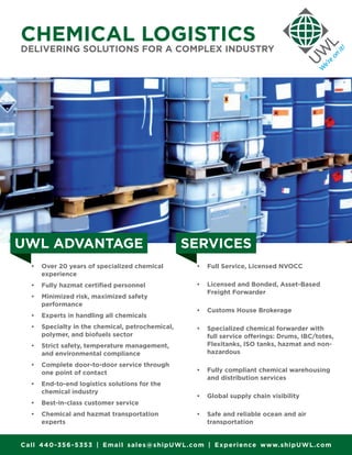 •	 Over 20 years of specialized chemical
experience
•	 Fully hazmat certified personnel
•	 Minimized risk, maximized safety
performance
•	 Experts in handling all chemicals
•	 Specialty in the chemical, petrochemical,
polymer, and biofuels sector
•	 Strict safety, temperature management,
and environmental compliance
•	 Complete door-to-door service through
one point of contact
•	 End-to-end logistics solutions for the
chemical industry
•	 Best-in-class customer service
•	 Chemical and hazmat transportation
experts
•	 Full Service, Licensed NVOCC
•	 Licensed and Bonded, Asset-Based
Freight Forwarder
•	 Customs House Brokerage
•	 Specialized chemical forwarder with
full service offerings: Drums, IBC/totes,
Flexitanks, ISO tanks, hazmat and non-
hazardous
•	 Fully compliant chemical warehousing
and distribution services
•	 Global supply chain visibility
•	 Safe and reliable ocean and air
transportation
UWL ADVANTAGE SERVICES
CHEMICAL LOGISTICS
DELIVERING SOLUTIONS FOR A COMPLEX INDUSTRY
Call 440-356-5353 | Email sales@shipUWL.com | Experience www.shipUWL.com
 