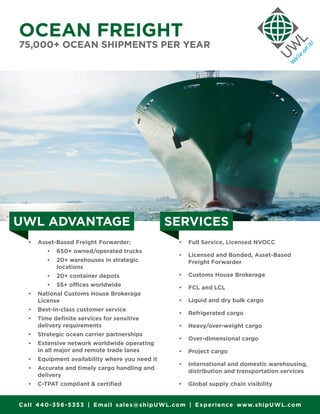 OCEAN FREIGHT
75,000+ OCEAN SHIPMENTS PER YEAR
•	 Asset-Based Freight Forwarder:
•	 650+ owned/operated trucks
•	 20+ warehouses in strategic
locations
•	 20+ container depots
•	 55+ offices worldwide
•	 National Customs House Brokerage
License
•	 Best-in-class customer service
•	 Time definite services for sensitive
delivery requirements
•	 Strategic ocean carrier partnerships
•	 Extensive network worldwide operating
in all major and remote trade lanes
•	 Equipment availability where you need it
•	 Accurate and timely cargo handling and
delivery
•	 C-TPAT compliant & certified
•	 Full Service, Licensed NVOCC
•	 Licensed and Bonded, Asset-Based
Freight Forwarder
•	 Customs House Brokerage
•	 FCL and LCL
•	 Liquid and dry bulk cargo
•	 Refrigerated cargo
•	 Heavy/over-weight cargo
•	 Over-dimensional cargo
•	 Project cargo
•	 International and domestic warehousing,
distribution and transportation services
•	 Global supply chain visibility
UWL ADVANTAGE SERVICES
Call 440-356-5353 | Email sales@shipUWL.com | Experience www.shipUWL.com
 