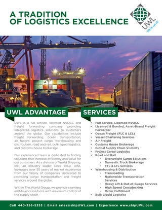 A TRADITION
OF LOGISTICS EXCELLENCE
UWL is a full service, licensed NVOCC and
freight forwarding company providing
integrated logistics solutions to customers
around the globe. Our capabilities include
freight forwarding, ocean transportation,
air freight, project cargo, warehousing and
distribution, road and rail, bulk liquid logistics,
and customs house brokerage.
Our experienced team is dedicated to finding
solutions that increase efficiency and value for
our customers. As a division of World Shipping,
Inc., an industry leader since 1960, UWL
leverages over 55 years of market experience
from our family of companies dedicated to
providing cargo transportation and freight
services around the globe.
Within The World Group, we provide seamless
end-to-end solutions with maximum control of
the supply chain.
•	 Full Service, Licensed NVOCC
•	 Licensed & Bonded, Asset-Based Freight
Forwarder
•	 Ocean Freight (FLC & LCL)
•	 Vessel Chartering Services
•	 Air Freight
•	 Customs House Brokerage
•	 Global Supply Chain Visibility
•	 Project Cargo Logistics
•	 Road and Rail
•	 Overweight Cargo Solutions
•	 Domestic Truck Brokerage
•	 FTL & LTL Services
•	 Warehousing & Distribution
•	 Transloading
•	 Nationwide Transportation
Services
•	 Heavy Lift & Out-of-Guage Services
•	 High Speed Crossdocking
•	 Order Fulfillment
•	 Bulk Liquid Logistics
Call 440-356-5353 | Email sales@shipUWL.com | Experience www.shipUWL.com
UWL ADVANTAGE SERVICES
 