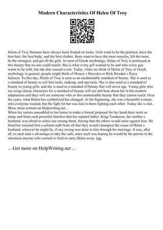 Modern Characteristics Of Helen Of Troy
Helen of Troy Humans have always been fixated on looks. Girls want to be the prettiest, have the
best hair, the best body, and the best clothes. Boys want to have the most muscles, lift the most,
be the strongest, and get all the girls. In most of Greek mythology, Helen of Troy is portrayed as
this beauty that no one could match. She is what every girl wanted to be and who every guy
wants to be with, but she also caused a war. Today, when we think of Helen of Troy or Greek
mythology in general, people might think of Disney s Hercules or Rick Riordan s Percy
Jackson. To this day, Helen of Troy is seen as an unobtainable standard of beauty. She is used as
a standard of beauty to sell hair tools, makeup, and spa tools. She is also used as a standard of
beauty to young girls, and she is used as a standard of beauty that will never age. Young girls who
are using classic characters for a standard of beauty will see and hear about her in the modern
adaptations and they will see someone who as this unattainable beauty that they cannot reach. Over
the years, what Helen has symbolized has changed. At the beginning, she was a beautiful woman,
who everyone wanted, but the fight for her was lost in them fighting each other. Today she is slut...
Show more content on Helpwriting.net ...
When her suitors assembled in her home to make a formal proposal for her hand there were so
many and from such powerful families that her reputed father, King Tyndareus, her mother s
husband, was afraid to select one among them, fearing that the others would unite against him. He
therefore exacted first a solemn oath from all that they would champion the cause of Helen s
husband, whoever he might be, if any wrong was done to him through his marriage. It was, after
all, to each man s advantage to take the oath, since each was hoping he would be the person to the
uttermost anyone who carried or tried to carry Helen away. (pg.
... Get more on HelpWriting.net ...
 
