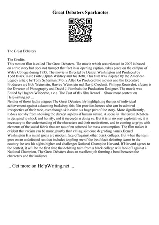 Great Debaters Sparknotes
The Great Debaters
The Credits:
This motion film is called The Great Debaters. The movie which was released in 2007 is based
on a true story but does not trumpet that fact in an opening caption, takes place on the campus of
Wiley College during 1935. The movie is Directed by Denzel Washington and Produced by
Todd Black, Kate Forte, Oprah Winfrey and Joe Roth. This film was inspired by the American
Legacy article by Tony Scherman. Molly Allen Co Produced the movies and the Executive
Producers are Bob Weinstein, Harvey Weinstein and David Crockett. Philippe Rousselot, afc/asc is
the Director of Photography and David J. Bomba is the Production Designer. The movie was
Edited by Hughes Winborne, a.c.e. The Cast of this film Denzel ... Show more content on
Helpwriting.net ...
Neither of those faults plagues The Great Debaters. By highlighting themes of individual
achievement against a daunting backdrop, this film provides heroes who can be admired
irrespective of their race, even though skin color is a huge part of the story. More significantly,
it does not shy from showing the darkest aspects of human nature. A scene in The Great Debaters
is designed to shock and horrify, and it succeeds in doing so. But it is in no way exploitative; it is
necessary to the understanding of the characters and their motivations, and to coming to grips with
elements of the social fabric that are too often softened for mass consumption. The film makes it
evident that racism can be more ghastly than calling someone degrading names.Denzel
Washington His initial goals are modest: face off against other black colleges. But when the team
goes on an undefeated run that includes toppling one of the best black debating teams in the
country, he sets his sights higher and challenges National Champion Harvard. If Harvard agrees to
the contest, it will be the first time the debating team from a black college will face off against a
National Champion. The Great Debaters does an excellent job forming a bond between the
characters and the audience.
... Get more on HelpWriting.net ...
 