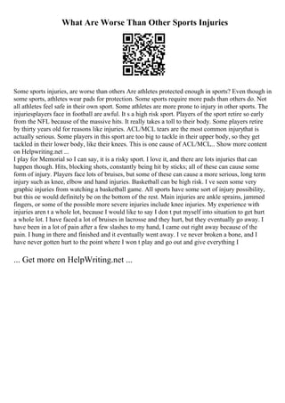 What Are Worse Than Other Sports Injuries
Some sports injuries, are worse than others Are athletes protected enough in sports? Even though in
some sports, athletes wear pads for protection. Some sports require more pads than others do. Not
all athletes feel safe in their own sport. Some athletes are more prone to injury in other sports. The
injuriesplayers face in football are awful. It s a high risk sport. Players of the sport retire so early
from the NFL because of the massive hits. It really takes a toll to their body. Some players retire
by thirty years old for reasons like injuries. ACL/MCL tears are the most common injurythat is
actually serious. Some players in this sport are too big to tackle in their upper body, so they get
tackled in their lower body, like their knees. This is one cause of ACL/MCL... Show more content
on Helpwriting.net ...
I play for Memorial so I can say, it is a risky sport. I love it, and there are lots injuries that can
happen though. Hits, blocking shots, constantly being hit by sticks; all of these can cause some
form of injury. Players face lots of bruises, but some of these can cause a more serious, long term
injury such as knee, elbow and hand injuries. Basketball can be high risk. I ve seen some very
graphic injuries from watching a basketball game. All sports have some sort of injury possibility,
but this oe would definitely be on the bottom of the rest. Main injuries are ankle sprains, jammed
fingers, or some of the possible more severe injuries include knee injuries. My experience with
injuries aren t a whole lot, because I would like to say I don t put myself into situation to get hurt
a whole lot. I have faced a lot of bruises in lacrosse and they hurt, but they eventually go away. I
have been in a lot of pain after a few slashes to my hand, I came out right away because of the
pain. I hung in there and finished and it eventually went away. I ve never broken a bone, and I
have never gotten hurt to the point where I won t play and go out and give everything I
... Get more on HelpWriting.net ...
 
