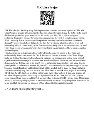 MK Ultra Project
]MK Ultra Project Are they using their experiment to turn our own mind against us? The MK
Ultra Project is a secret CIA mind controlling project,and for years (since the 1950 s to be exact)
this horrific project has gone unnoticed to the public eye. The CIA is still working and
perfecting this project because for some reason every time they test it, something goes wrong.
What I mean by that is, the testees will experience memory loss,and sometimes even brain
damage! The worst part about it (besides the fact they are taking advantage of our brain and
scrambling it like it s cake batter) is the fact that they re doing this to our own american citizens!
There have been a few accounts where they would send federal agents ... Show more content on
Helpwriting.net ...
They had amazing high paying jobs, wonderful families, and no reason to die. They just
unfortunately found out some of the CIA S dirty secret lies and schemes. All of these things
make me think, if they re already exchanging weapons for hostages, and testing mind control
experiments on humans (again, even our own american citizens) then what else have they been
doing, and what do they plan to do next?! This is a rhetorical question, but I will leave it up to
you to ponder it and make an answer for yourself. I m not normally the conspiracy type of person
but, once I started reading, and looking into all of this kind of stuff it made me have a different
viewpoint on everything I ve ever known. Just think about it, the MK ultra project is something
HUGE that the CIA has been working on for years, but we know about it. Can you imagine all
the other things they could be working on right now? For all we know, the MK ultra project
could be completed by now and the CIA has moved on to the next SCI FI horror story. This makes
it hard to believe anything anymore. All the information we know, everything that s featured on the
news, could all be just one big cesspool of lies released to the media to maintain
... Get more on HelpWriting.net ...
 