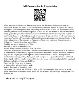 Self-Presentation In Tamburlaine
When language serves as a tool for characterization, two fundamental distinctions must be
established: whether the verbal forms of self presentation remain implicit or explicit and whether
the implicit form of self presentation is voluntary or involuntary. Explicit self presentation occurs
when a figure consciously outlines its picture of itself and this may happen in the context of either
monologueor dialogue. The information received from the character in this way is not objective or
trustful and should be evaluated as elements of a subjectively coloured form of self presentation. In
examples of explicit self presentation within a dialogue, there is a deceiving factor embodied in the
strategic intentions of the speaker who frequently... Show more content on Helpwriting.net ...
And neither Perseans Soveraign, nor the Turk
Troubled my sences with conceit of foile,
So much by much, as dooth Zenocrate
What is beauty, saith my sufferings then? (pp.55 6)
The praise on Zenocrate shows close affinities with Elizabethan poetic conventions in its structure,
in the repetition of the metrically regular lines in which Zenocrate s name is introduced, and in its
imagery. It is a highly lyrical description it opens with references to nature s participation in
Tamburlaine s feelings, watery cheeks, aire, earth and goes on to speak of Zenocrate s imminent
death. It ends with five parallel visions which show the loving sympathy and grief of the angels, of
the heavenly bodies, of nature, and of God.
Eies when that Ebena steps to heaven,
In silence of thy solemn Evenings walk,
Making the mantle of the richest night,
The Moone, the Planets, and the Meteors light. (p.56) These examples show the way in which
lyrical forms could be absorbed by the drama and that Marlowe the playwright is inseparable from
Marlowe the
... Get more on HelpWriting.net ...
 