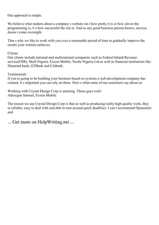 Our approach is simple.
We believe what matters about a company s website isn t how pretty it is or how clever the
programming is, it s how successful the site is. And as any good business person knows, success
doesn t come overnight.
That s why we like to work with you over a reasonable period of time to gradually improve the
results your website achieves.
Clients
Our clients include national and multinational companies such as Federal Inland Revenue
service(FIIR), Shell Nigeria, Exxon Mobile, Nestle Nigeria Ltd as well as financial institutions like
Diamond bank, GTBank and Citibank.
Testimonials
If you re going to be building your business based on systems a web development company has
created, it s important you can rely on them. Here s what some of our customers say about us:
Working with Crystal Design Corp is amazing. Those guys rock!
Adesegun Samuel, Exxon Mobile
The reason we use Crystal Design Corp is that as well as producing really high quality work, they
re reliable, easy to deal with and able to turn around quick deadlines. I can t recommend Ojumatimi
and
... Get more on HelpWriting.net ...
 