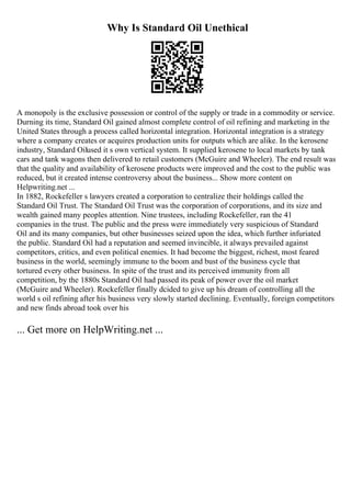 Why Is Standard Oil Unethical
A monopoly is the exclusive possession or control of the supply or trade in a commodity or service.
Durning its time, Standard Oil gained almost complete control of oil refining and marketing in the
United States through a process called horizontal integration. Horizontal integration is a strategy
where a company creates or acquires production units for outputs which are alike. In the kerosene
industry, Standard Oilused it s own vertical system. It supplied kerosene to local markets by tank
cars and tank wagons then delivered to retail customers (McGuire and Wheeler). The end result was
that the quality and availability of kerosene products were improved and the cost to the public was
reduced, but it created intense controversy about the business... Show more content on
Helpwriting.net ...
In 1882, Rockefeller s lawyers created a corporation to centralize their holdings called the
Standard Oil Trust. The Standard Oil Trust was the corporation of corporations, and its size and
wealth gained many peoples attention. Nine trustees, including Rockefeller, ran the 41
companies in the trust. The public and the press were immediately very suspicious of Standard
Oil and its many companies, but other businesses seized upon the idea, which further infuriated
the public. Standard Oil had a reputation and seemed invincible, it always prevailed against
competitors, critics, and even political enemies. It had become the biggest, richest, most feared
business in the world, seemingly immune to the boom and bust of the business cycle that
tortured every other business. In spite of the trust and its perceived immunity from all
competition, by the 1880s Standard Oil had passed its peak of power over the oil market
(McGuire and Wheeler). Rockefeller finally dcided to give up his dream of controlling all the
world s oil refining after his business very slowly started declining. Eventually, foreign competitors
and new finds abroad took over his
... Get more on HelpWriting.net ...
 