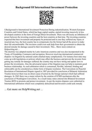 Background Of International Investment Protection
I.Background to International Investment Protection During industrialisation, Western European
Countries and United States, which has huge capital surplus, started investing massively in less
developed countries in the form of Foreign Direct Investment. There was obviously an imbalance of
power between the investing countries and the host countries at that time. The investing countries
expected that their investment and property be protected and in case they suffered any injury or
incurred any loss, the host country has to compensate else the former had all the power to make
their life uncomfortable. The investors could even seek help from their government to obtain the
desired remedy for damage caused to their investment. This... Show more content on
Helpwriting.net ...
The doctrine was adopted mainly by Latin American countries and was also incorporated in the
Treaty of Friendship, Commerce and navigation. However resolving international commercial
disputes via litigation by national courts entailed many complications. For instance host state may
come up with legislations or policies which may affect the business and prevent the investor from
getting any remedy for damages suffered; the country may not have strong and update laws to
protect the investments. Also the adversarial nature of the litigation may not help to maintain good
business relationship. As such arbitration which is consensual, flexible, informal, binding and
enforceable can be considered as a better form of dispute resolution. The Convention on Peaceful
Resolution of International Dispute signed in 1907 provided for conclusion of Bilateral Arbitration
Treaties however there was no direct cause of action by the foreign national which had suffered
damages. In 1965 there was a major reform by the creation of ICSID mechanism after the
conclusion of Washington Convention. As a result many states entered into Bilateral Investment
Treaties BITS to promote and protect investment. As per the treaties disputes were submitted to
International arbitration which were completely delocalised and Investors could seek remedy
... Get more on HelpWriting.net ...
 