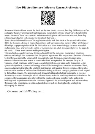 How Did Architecture Influence Roman Architecture
Roman architects did not invent the Arch nor for that matter concrete, but they did however refine
and apply these key architectural techniques and materials to sublime effect we will explore the
impact the use of these two elements had on the development of Roman architecture, how they
affected everyday life in Romeand the results of their use. .
Some of the earliest evidence of the application of the arch date back to the second millennium
BCE, the Romans adopted it from other cultures and were drawn to a number of key attributes of
this shape. A popular parlour trick for illusionists is to place a crate of eggs between two solid
surfaces and place a large weight on top of it, sometimes an adult. Counter intuitively the eggs do
not break ... Show more content on Helpwriting.net ...
The resultant aggregate was very strong and durable as the numerous examples of structures
constructed using it that exist even into the present age attests. The importance of the use of concrete
by the Romans cannot be understated. Concrete allowed Roman engineers to create great
commercial structures that would not otherwise have been possible for example the port of
Caesarea which employed under water concrete technology on a large scale. In addition to the
system of aqueducts, concrete technology allowed Roman engineers to create networks of dams,
canals and cisterns that played a vital role in irrigation and feeding Rome s populace. Rome also
constructed a number of military installations including walls and strategic garrisons which helped
to defend her citizens. The construction of strategic bridges also helped logistically in moving
Roman forces across her empire which allowed her to maintain a military dominance that lasted for
centuries. Roman concrete also allowed for the creation of grand temples, baths and public
buildings that helped maintain social cohesion, supported the political system and influenced the
Roman psyche engendering a pride and confidence which no doubt played a vital role in
developing the Roman
... Get more on HelpWriting.net ...
 