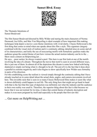 Sunset Blvd. Essay
The Thematic Intentions of
Sunset Boulevard
The film Sunset Boulevard directed by Billy Wilder and staring the main characters of Norma
Desmond, Joe Gillis, and Max Von Mayerling is ideal example of how important film making
techniques help depict a movie s core theme intentions with vivid clarity. Classic Hollywood is the
first thing that comes to mind when one speaks about this film s style. This signature category
combined with the visual style of realism and it s continuity editing; detailed mise en scene and all
of its characteristics; and lastly the use of reoccurring motifs with formalistic qualities make the
audience grasp the central theme of just how vicious the actual motion industry can be to the ...
Show more content on Helpwriting.net ...
He says, ...poor sucker, he always wanted a pool. This here is our first look at one of the motifs
involving the idea of a dream. Throughout the movie that motif is seen in several different ways,
this is just one of them. In almost all of the depictions this dream is some how linked with being
shattered or simply not being what it s thought to be all. The jest of it is the fact that it does draw
a parallel to extreme negativity and it also begins to show specifically how Wilder uses formality
in parts of his direction.
For this establishing scene the realism is viewed simply through the continuity editing that I have
already touched on in some detail about the actual shots, angles, and camera movements involved
here. This invisible style that is seen in so many Classic Hollywood films makes it seem like what
is shown definitely could happen in real life. The only thing here that might not go hand in hand
with that is the fact that this type of depiction was definitely not what the industry and the audience
in their own reality was used to. Therefore, the superior thing about this fact is that because we
know that it was not normal for its time, it takes that central theme of industry decryption and
makes it even more poignant by itself and especially to the people that first saw this
... Get more on HelpWriting.net ...
 