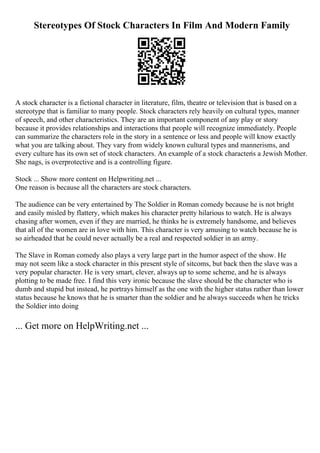 Stereotypes Of Stock Characters In Film And Modern Family
A stock character is a fictional character in literature, film, theatre or television that is based on a
stereotype that is familiar to many people. Stock characters rely heavily on cultural types, manner
of speech, and other characteristics. They are an important component of any play or story
because it provides relationships and interactions that people will recognize immediately. People
can summarize the characters role in the story in a sentence or less and people will know exactly
what you are talking about. They vary from widely known cultural types and mannerisms, and
every culture has its own set of stock characters. An example of a stock characteris a Jewish Mother.
She nags, is overprotective and is a controlling figure.
Stock ... Show more content on Helpwriting.net ...
One reason is because all the characters are stock characters.
The audience can be very entertained by The Soldier in Roman comedy because he is not bright
and easily misled by flattery, which makes his character pretty hilarious to watch. He is always
chasing after women, even if they are married, he thinks he is extremely handsome, and believes
that all of the women are in love with him. This character is very amusing to watch because he is
so airheaded that he could never actually be a real and respected soldier in an army.
The Slave in Roman comedy also plays a very large part in the humor aspect of the show. He
may not seem like a stock character in this present style of sitcoms, but back then the slave was a
very popular character. He is very smart, clever, always up to some scheme, and he is always
plotting to be made free. I find this very ironic because the slave should be the character who is
dumb and stupid but instead, he portrays himself as the one with the higher status rather than lower
status because he knows that he is smarter than the soldier and he always succeeds when he tricks
the Soldier into doing
... Get more on HelpWriting.net ...
 
