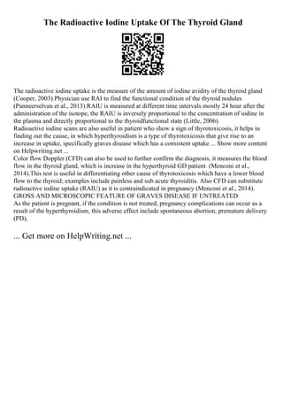 The Radioactive Iodine Uptake Of The Thyroid Gland
The radioactive iodine uptake is the measure of the amount of iodine avidity of the thyroid gland
(Cooper, 2003).Physician use RAI to find the functional condition of the thyroid nodules
(Panneerselvan et al., 2013).RAIU is measured at different time intervals mostly 24 hour after the
administration of the isotope, the RAIU is inversely proportional to the concentration of iodine in
the plasma and directly proportional to the thyroidfunctional state (Little, 2006).
Radioactive iodine scans are also useful in patient who show a sign of thyrotoxicosis, it helps in
finding out the cause, in which hyperthyroidism is a type of thyrotoxicosis that give rise to an
increase in uptake, specifically graves disease which has a consistent uptake ... Show more content
on Helpwriting.net ...
Color flow Doppler (CFD) can also be used to further confirm the diagnosis, it measures the blood
flow in the thyroid gland, which is increase in the hyperthyroid GD patient. (Menconi et al.,
2014).This test is useful in differentiating other cause of thyrotoxicosis which have a lower blood
flow to the thyroid; examples include painless and sub acute thyroiditis. Also CFD can substitute
radioactive iodine uptake (RAIU) as it is contraindicated in pregnancy (Menconi et al., 2014).
GROSS AND MICROSCOPIC FEATURE OF GRAVES DISEASE IF UNTREATED
As the patient is pregnant, if the condition is not treated, pregnancy complications can occur as a
result of the hyperthyroidism, this adverse effect include spontaneous abortion, premature delivery
(PD),
... Get more on HelpWriting.net ...
 