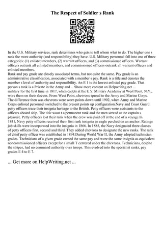The Respect of Soldier s Rank
In the U.S. Military services, rank determines who gets to tell whom what to do. The higher one s
rank the more authority (and responsibility) they have. U.S. Military personnel fall into one of three
categories: (1) enlisted members, (2) warrant officers, and (3) commissioned officers. Warrant
officers outrank all enlisted members, and commissioned officers outrank all warrant officers and
enlisted members.
Rank and pay grade are closely associated terms, but not quite the same. Pay grade is an
administrative classification, associated with a member s pay. Rank is a title and denotes the
member s level of authority and responsibility. An E 1 is the lowest enlisted pay grade. That
person s rank is a Private in the Army and ... Show more content on Helpwriting.net ...
military for the first time in 1817, when cadets at the U.S. Military Academy at West Point, N.Y.,
wore them on their sleeves. From West Point, chevrons spread to the Army and Marine Corps.
The difference then was chevrons were worn points down until 1902, when Army and Marine
Corps enlisted personnel switched to the present points up configuration.Navy and Coast Guard
petty officers trace their insignia heritage to the British. Petty officers were assistants to the
officers aboard ship. The title wasn t a permanent rank and the men served at the captain s
pleasure. Petty officers lost their rank when the crew was paid off at the end of a voyage.In
1841, Navy petty officers received their first rank insignia an eagle perched on an anchor. Ratings
job skills were incorporated into the insignia in 1866. In 1885, the Navy designated three classes
of petty officers first, second and third. They added chevrons to designate the new ranks. The rank
of chief petty officer was established in 1894.During World War II, the Army adopted technician
grades. Technicians of a given grade earned the same pay and wore the same insignia as equivalent
noncommissioned officers except for a small T centered under the chevrons. Technicians, despite
the stripes, had no command authority over troops. This evolved into the specialist ranks, pay
grades E 4 to E 7.
... Get more on HelpWriting.net ...
 