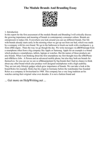 The Module Brands And Branding Essay
1. Introduction
In this report for the first assessment of the module Brands and Branding I will critically discuss
the growing importance and meaning of brands in contemporary consumer culture. Brands are
omnipresent in todays life. Everywhere you look around you can see different brands. Our life
with brands already starts early in the morning when we get up out from our bed, which was made
by a company with his own brand. We go to the bathroom to brush our teeth with a toothpaste e. g.
from вЂћColgate . Thats the way we go though the day. We write messages via вЂћWhatsapp from
a smartphone often from a big company like Apple or Samsung. Apple for an example is a brand
which produces a smartphones, tablets, laptops or watches. But the names of these products are
also brands. When I am thinking about the first smartphone my first thought rises the вЂћiPhone
and вЂћSteve Jobs . A Person and an advanced mobile phone, but also they both are brands for
themselves. So you can see we are so вЂћmanipulatet by big brands that I had no chance to think
about any other brand which also produce well designed smartphones with a high usability.
They are not only lifestyle gadges which grew importance of brands. We can take a look at the
brand Rolex for example. Rolex has his origin in Germany before the watchmaker has founded
Rolex as a company in Switzerland in 1908. This company has a very long tradition an his
watches carring their original value over decades. It is not a fashion brand and
... Get more on HelpWriting.net ...
 
