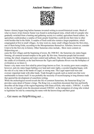 Ancient Sumer s History
Sumer s history began long before humans invented writing to record historical events. Much of
what we know of pre historic Sumer was found in archeological ruins, which told of a people who
gradually switched from a hunting and gathering society to a settled, agriculture based culture. As
agriculture could produce a surplus of food, people found they could devote their time to other
work besides that in the fields. A surplus of food could also sustain a larger population, which
congregated at first in small villages. As time went on, many small villages became the first cities,
one of them being Eridu, according to the Mesopotamians themselves. Scholars, however, consider
Uruk to be the first city in history. Other Sumerian cities include... Show more content on
Helpwriting.net ...
came the first villages and the beginning of towns. By 3500 B.C. the Sumerian city states began
forming, all centered around temples to the gods. By this time, Sumerian people had invented
writing, the wheel, irrigation and water control and sailboats. One of the names for Mesopotamia is
the cradle of civilization, as the land between the Tigris and Euphrates Rivers was the birthplace of
civilization as we know it.
Sumer s city states were first ruled by priest kings known as Ensi. As society grew more complex,
however, and city states began battling over land and water rights, a secular kingship began, with
the rule of a city state in the hands of Lugal, or strong man. The Lugal supervised wars and
oversaw important trade with other lands. Trade brought in goods such as metal ores that were
unobtainable in Sumer itself. It was probably the necessity of record keeping in long distance trade
that spurred the development of cuneiform writing.
While the archeological record reveals the life of common Sumerians, the Sumerian King List
provides some detail of Sumer s kings. The King List, a cuneiform document that lists and briefly
describes all the kings of the region beginning with Etana of Kish, who ruled c. 3100 B.C. A scribe
in the city of Lagash wrote the document around 2100 B.C. at the instigation of a king who wished
to legitimate his rule by connecting his name with the known kings and their great
... Get more on HelpWriting.net ...
 