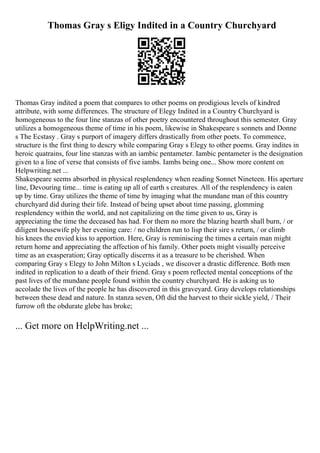 Thomas Gray s Eligy Indited in a Country Churchyard
Thomas Gray indited a poem that compares to other poems on prodigious levels of kindred
attribute, with some differences. The structure of Elegy Indited in a Country Churchyard is
homogeneous to the four line stanzas of other poetry encountered throughout this semester. Gray
utilizes a homogeneous theme of time in his poem, likewise in Shakespeare s sonnets and Donne
s The Ecstasy . Gray s purport of imagery differs drastically from other poets. To commence,
structure is the first thing to descry while comparing Gray s Elegy to other poems. Gray indites in
heroic quatrains, four line stanzas with an iambic pentameter. Iambic pentameter is the designation
given to a line of verse that consists of five iambs. Iambs being one... Show more content on
Helpwriting.net ...
Shakespeare seems absorbed in physical resplendency when reading Sonnet Nineteen. His aperture
line, Devouring time... time is eating up all of earth s creatures. All of the resplendency is eaten
up by time. Gray utilizes the theme of time by imaging what the mundane man of this country
churchyard did during their life. Instead of being upset about time passing, glomming
resplendency within the world, and not capitalizing on the time given to us, Gray is
appreciating the time the deceased has had. For them no more the blazing hearth shall burn, / or
diligent housewife ply her evening care: / no children run to lisp their sire s return, / or climb
his knees the envied kiss to apportion. Here, Gray is reminiscing the times a certain man might
return home and appreciating the affection of his family. Other poets might visually perceive
time as an exasperation; Gray optically discerns it as a treasure to be cherished. When
comparing Gray s Elegy to John Milton s Lyciads , we discover a drastic difference. Both men
indited in replication to a death of their friend. Gray s poem reflected mental conceptions of the
past lives of the mundane people found within the country churchyard. He is asking us to
accolade the lives of the people he has discovered in this graveyard. Gray develops relationships
between these dead and nature. In stanza seven, Oft did the harvest to their sickle yield, / Their
furrow oft the obdurate glebe has broke;
... Get more on HelpWriting.net ...
 