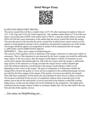 Airtel Merger Essay
B.APPLYING PREDATORY PRICING
The newly created firm will have a market share of 27.14% after summing the market of share of
14.5. % for Tigo and 12.6% for Airtel respectively. The combine market shares (27.1%) of the two
firms is lesser than that of MTN with market share of 48.5% .Using the market shares reveals that
MTN will still have more dominance in the market than the newly created firm from the merger.
This provides proof of the fact that the newly created firm would not have much control over the
market in using predatory pricing to drive competitors and potential competitors out of the market.
The merger should be approve as competition in market will be maintained after the merger.
C.APPLYING ANTI COMPETITIVE ISSUES
MONOPOLY... Show more content on Helpwriting.net ...
The concern of the regulator will be to determine if the merger could raise or reduce the welfare of
consumers. That is if the reduction in cost measured by the lower average cost would be sufficiently
large relative to the rise in price, then the merger would improve welfare of consumers as cost
saved will be greater than deadweight loss. But if the rise in price after the merger is sufficiently
large relative to the reduction in average cost then the merger lowers welfare (deadweight
loss).The antitrust authorities can determine if the merger would enhance welfare or not
depending on how reacts to the merger. The goal of competitors is to determine whether the
merged firm will provide quality or worse services compared to the combined premerger services
provided by the firms engage in the merger. If the quality of services provided by the merged
firms falls then competitors will be better off, since demand for their service is likely to increase.
The increase in demand for the services of competitors induces them to provide more to the
market, but on the net the total quality of service provided in the industry would falls creating
higher prices, in that case the merger will not be challenge by the competitors. The higher price
resulting from the merger reduces welfare as consumer surplus falls. On the other hand if the new
firm provides better quality services
... Get more on HelpWriting.net ...
 
