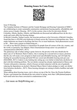 Housing Issues In Cana Essay
Issue #2 Housing
The Canadian Institute of Planners and the Canada Mortgage and Housing Corporation (CMHC)
are collaborating to create sustainable communities and promote housing quality, affordability and
choice across Canada ( Housing , 2017). In this section, cities in the five provinces British
Columbia, Alberta, Quebec, Ontario, and Manitoba are discussed and addressed how do the city s
needs and wants affect the housing strategy.
In British Columbia, Nathan Lauster, the associate professor at the University of British Columbia,
found that there is 459,994 extra bedrooms in homes across the Vancouvermetropolitan area. Those
empty bedrooms are found in dwellings that have five or more bedrooms. Such phenomenon occurs
as the ... Show more content on Helpwriting.net ...
it is safe to say that ICE District is a destination for people from all corners of the city, country, and
the world, as quoted by Tim Shipton, Oilers Entertainment Group senior vice president of
communications (GRANEY, 2017).
The glamorous side of urban setting is great, however, the poverty in the area should also be
taken care of. In Montreal, Denis Coderre, who is running for a second term as mayor, promises
that the city will create a new program to fund social and affordable housing, and will triple the
funding for accessible housing and build 950 new social and affordable housing units per year
(MAGDER, 2017). Coderre is also looking into setting up a wet shelter to help holes alcoholics to
deal with their drinking problem. The wet shelter concept has already implemented in Ottawa and
Toronto with positive outcomes, which it focuses on harm reduction with the aim of gradually
reducing the dependence on alcohol ( Montreal Mayor Denis Coderre pledges to study wet shelter
from homeless alcoholics , 2017). These housing strategies are aiming to build a healthier and safer
community.
When talking about housing issues, rent is always on top of the list. Since the Premier Kathleen
Wynne s government has introduced the rent control in spring, more than 1,000 planned purpose
built rental units have been converted to condominium in the
... Get more on HelpWriting.net ...
 