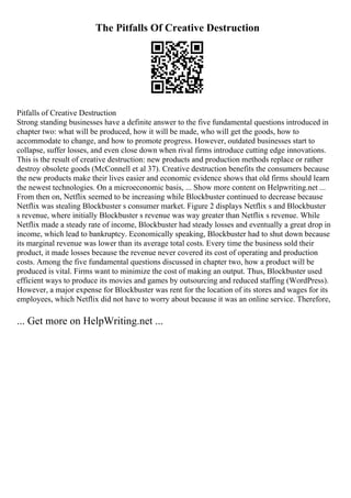 The Pitfalls Of Creative Destruction
Pitfalls of Creative Destruction
Strong standing businesses have a definite answer to the five fundamental questions introduced in
chapter two: what will be produced, how it will be made, who will get the goods, how to
accommodate to change, and how to promote progress. However, outdated businesses start to
collapse, suffer losses, and even close down when rival firms introduce cutting edge innovations.
This is the result of creative destruction: new products and production methods replace or rather
destroy obsolete goods (McConnell et al 37). Creative destruction benefits the consumers because
the new products make their lives easier and economic evidence shows that old firms should learn
the newest technologies. On a microeconomic basis, ... Show more content on Helpwriting.net ...
From then on, Netflix seemed to be increasing while Blockbuster continued to decrease because
Netflix was stealing Blockbuster s consumer market. Figure 2 displays Netflix s and Blockbuster
s revenue, where initially Blockbuster s revenue was way greater than Netflix s revenue. While
Netflix made a steady rate of income, Blockbuster had steady losses and eventually a great drop in
income, which lead to bankruptcy. Economically speaking, Blockbuster had to shut down because
its marginal revenue was lower than its average total costs. Every time the business sold their
product, it made losses because the revenue never covered its cost of operating and production
costs. Among the five fundamental questions discussed in chapter two, how a product will be
produced is vital. Firms want to minimize the cost of making an output. Thus, Blockbuster used
efficient ways to produce its movies and games by outsourcing and reduced staffing (WordPress).
However, a major expense for Blockbuster was rent for the location of its stores and wages for its
employees, which Netflix did not have to worry about because it was an online service. Therefore,
... Get more on HelpWriting.net ...
 