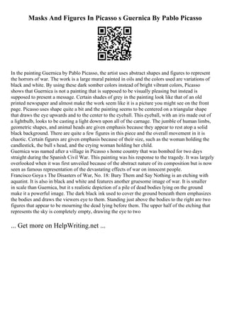 Masks And Figures In Picasso s Guernica By Pablo Picasso
In the painting Guernica by Pablo Picasso, the artist uses abstract shapes and figures to represent
the horrors of war. The work is a large mural painted in oils and the colors used are variations of
black and white. By using these dark somber colors instead of bright vibrant colors, Picasso
shows that Guernica is not a painting that is supposed to be visually pleasing but instead is
supposed to present a message. Certain shades of grey in the painting look like that of an old
printed newspaper and almost make the work seem like it is a picture you might see on the front
page. Picasso uses shape quite a bit and the painting seems to be centered on a triangular shape
that draws the eye upwards and to the center to the eyeball. This eyeball, with an iris made out of
a lightbulb, looks to be casting a light down upon all of the carnage. The jumble of human limbs,
geometric shapes, and animal heads are given emphasis because they appear to rest atop a solid
black background. There are quite a few figures in this piece and the overall movement in it is
chaotic. Certain figures are given emphasis because of their size, such as the woman holding the
candlestick, the bull s head, and the crying woman holding her child.
Guernica was named after a village in Picasso s home country that was bombed for two days
straight during the Spanish Civil War. This painting was his response to the tragedy. It was largely
overlooked when it was first unveiled because of the abstract nature of its composition but is now
seen as famous representation of the devastating effects of war on innocent people.
Francisco Goya s The Disasters of War, No. 18: Bury Them and Say Nothing is an etching with
aquatint. It is also in black and white and features another gruesome image of war. It is smaller
in scale than Guernica, but it s realistic depiction of a pile of dead bodies lying on the ground
make it a powerful image. The dark black ink used to cover the ground beneath them emphasizes
the bodies and draws the viewers eye to them. Standing just above the bodies to the right are two
figures that appear to be mourning the dead lying before them. The upper half of the etching that
represents the sky is completely empty, drawing the eye to two
... Get more on HelpWriting.net ...
 