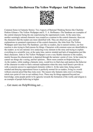 Similarities Between The Yellow Wallpaper And The Sandman
Common Sense in Fantastic Stories: Two Aspects of Rational Thinking Stories like Charlotte
Perkins Gilman s The Yellow Wallpaper and E. T. A. Hoffmann s The Sandman are examples of
the central character being the one experiencing the supernatural events. At the same time,
another seemingly rational character was created as a contrast to the central character, these are
the characters that the readers are more identified with. They are observers, give rational
explanations to unnatural experiences of the central characters, like John from The Yellow
Wallpaper and Clara from The Sandman ; just like us readers, due to natural instinct, our first
reaction is also trying to find reasons for things. Characters with common sense are identifiable to
the readers: as we are rational, love analyzing every element in the story and trying to explain
everything in a scientific way; at the same time, narrow minded and lack of imagination just like
these characters. John in The Yellow Wallpaper is not a very likable character to the readers,
mainly because his characteristic is depicted through the narrator s point of view. In her mind, he
cannot see things she s seeing, and her opinions... Show more content on Helpwriting.net ...
As the readers, while reading a fantastic story, would love to find clues and analysis the behavior
of the character in order to find a rational explanation when the story itself doesn t provide us
with a concrete answer to supernatural elements within it. At the same time, being narrow
minded and denying supernatural forces is perfectly normal for us readers, living in a world
without concrete proof that they truly exist. The reason why fantastic tales exist is to bring a
whole new point of view to our ordinary lives. There may be things appeared beyond our
knowledge, some people prefer to be agnostic towards the formation of the world, and religion is
an example of people believing in higher
... Get more on HelpWriting.net ...
 