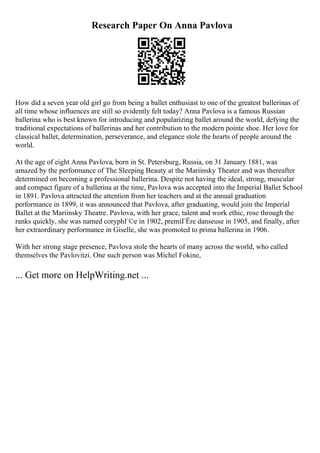 Research Paper On Anna Pavlova
How did a seven year old girl go from being a ballet enthusiast to one of the greatest ballerinas of
all time whose influences are still so evidently felt today? Anna Pavlova is a famous Russian
ballerina who is best known for introducing and popularizing ballet around the world, defying the
traditional expectations of ballerinas and her contribution to the modern pointe shoe. Her love for
classical ballet, determination, perseverance, and elegance stole the hearts of people around the
world.
At the age of eight Anna Pavlova, born in St. Petersburg, Russia, on 31 January 1881, was
amazed by the performance of The Sleeping Beauty at the Mariinsky Theater and was thereafter
determined on becoming a professional ballerina. Despite not having the ideal, strong, muscular
and compact figure of a ballerina at the time, Pavlova was accepted into the Imperial Ballet School
in 1891. Pavlova attracted the attention from her teachers and at the annual graduation
performance in 1899, it was announced that Pavlova, after graduating, would join the Imperial
Ballet at the Mariinsky Theatre. Pavlova, with her grace, talent and work ethic, rose through the
ranks quickly, she was named coryphГ©e in 1902, premiГЁre danseuse in 1905, and finally, after
her extraordinary performance in Giselle, she was promoted to prima ballerina in 1906.
With her strong stage presence, Pavlova stole the hearts of many across the world, who called
themselves the Pavlovitzi. One such person was Michel Fokine,
... Get more on HelpWriting.net ...
 