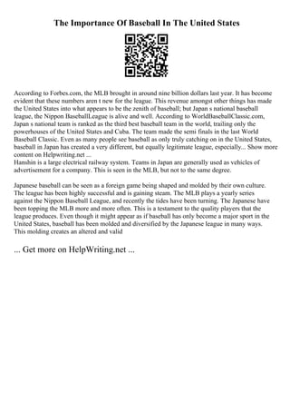 The Importance Of Baseball In The United States
According to Forbes.com, the MLB brought in around nine billion dollars last year. It has become
evident that these numbers aren t new for the league. This revenue amongst other things has made
the United States into what appears to be the zenith of baseball; but Japan s national baseball
league, the Nippon BaseballLeague is alive and well. According to WorldBaseballClassic.com,
Japan s national team is ranked as the third best baseball team in the world, trailing only the
powerhouses of the United States and Cuba. The team made the semi finals in the last World
Baseball Classic. Even as many people see baseball as only truly catching on in the United States,
baseball in Japan has created a very different, but equally legitimate league, especially... Show more
content on Helpwriting.net ...
Hanshin is a large electrical railway system. Teams in Japan are generally used as vehicles of
advertisement for a company. This is seen in the MLB, but not to the same degree.
Japanese baseball can be seen as a foreign game being shaped and molded by their own culture.
The league has been highly successful and is gaining steam. The MLB plays a yearly series
against the Nippon Baseball League, and recently the tides have been turning. The Japanese have
been topping the MLB more and more often. This is a testament to the quality players that the
league produces. Even though it might appear as if baseball has only become a major sport in the
United States, baseball has been molded and diversified by the Japanese league in many ways.
This molding creates an altered and valid
... Get more on HelpWriting.net ...
 