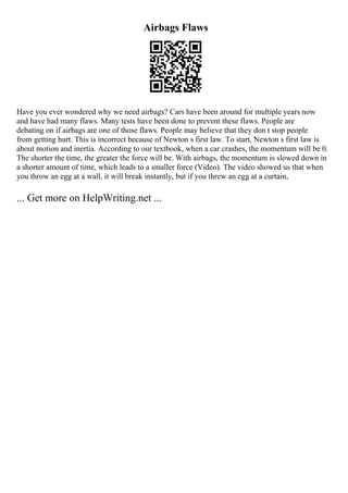 Airbags Flaws
Have you ever wondered why we need airbags? Cars have been around for multiple years now
and have had many flaws. Many tests have been done to prevent these flaws. People are
debating on if airbags are one of those flaws. People may believe that they don t stop people
from getting hurt. This is incorrect because of Newton s first law. To start, Newton s first law is
about motion and inertia. According to our textbook, when a car crashes, the momentum will be 0.
The shorter the time, the greater the force will be. With airbags, the momentum is slowed down in
a shorter amount of time, which leads to a smaller force (Video). The video showed us that when
you throw an egg at a wall, it will break instantly, but if you threw an egg at a curtain,
... Get more on HelpWriting.net ...
 