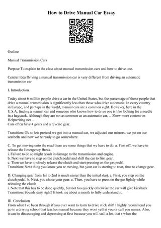 How to Drive Manual Car Essay
Outline
Manual Transmission Cars
Purpose To explain to the class about manual transmission cars and how to drive one.
Central Idea Driving a manual transmission car is very different from driving an automatic
transmission car
I. Introduction
Today about 6 million people drive a car in the United States, but the percentage of those people that
drive a manual transmission is significantly less than those who drive automatic. In every country
in Europe, and perhaps in the world, manual cars are a common sight. However, here in the
U.S.A. finding a manual car and someone who knows how to drive one is like looking for a needle
in a haystack. Although they are not as common as an automatic car,... Show more content on
Helpwriting.net ...
Cars often have 4 gears and a reverse gear.
Transition: Ok so lets pretend we got into a manual car, we adjusted our mirrors, we put on our
seatbelts and now we re ready to go somewhere.
C. To get moving onto the road there are some things that we have to do. a. First off, we have to
release the Emergency Break.
i. Failure to do so might result in damage to the transmission and engine.
b. Next we have to step on the clutch pedal and shift the car to first gear.
c. Then we have to slowly release the clutch and start pressing on the gas pedal.
Transition: Next thing you know you re moving, but your car is starting to roar, time to change gear.
D. Changing gear from 1st to 2nd is much easier than the initial start. a. First, you step on the
clutch pedal. b. Next, you chose your gear. c. Then, you have to press on the gas lightly while
releasing the clutch
i. Note that this has to be done quickly, but not too quickly otherwise the car will give kickback
Transition: Sounds easy right? It took me about a month to fully understand it.
III. Conclusion
From what I ve been through if you ever want to learn to drive stick shift I highly recommend you
go to a driving school that teaches manual because they wont yell at you or call you names. Also,
it can be discouraging and depressing at first because you will stall a lot, that s when the
 