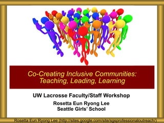 UW Lacrosse Faculty/Staff Workshop Rosetta Eun Ryong Lee Seattle Girls’ School Co-Creating Inclusive Communities: Teaching, Leading, Learning Rosetta Eun Ryong Lee (http://sites.google.com/site/sgsprofessionaloutreach/) 