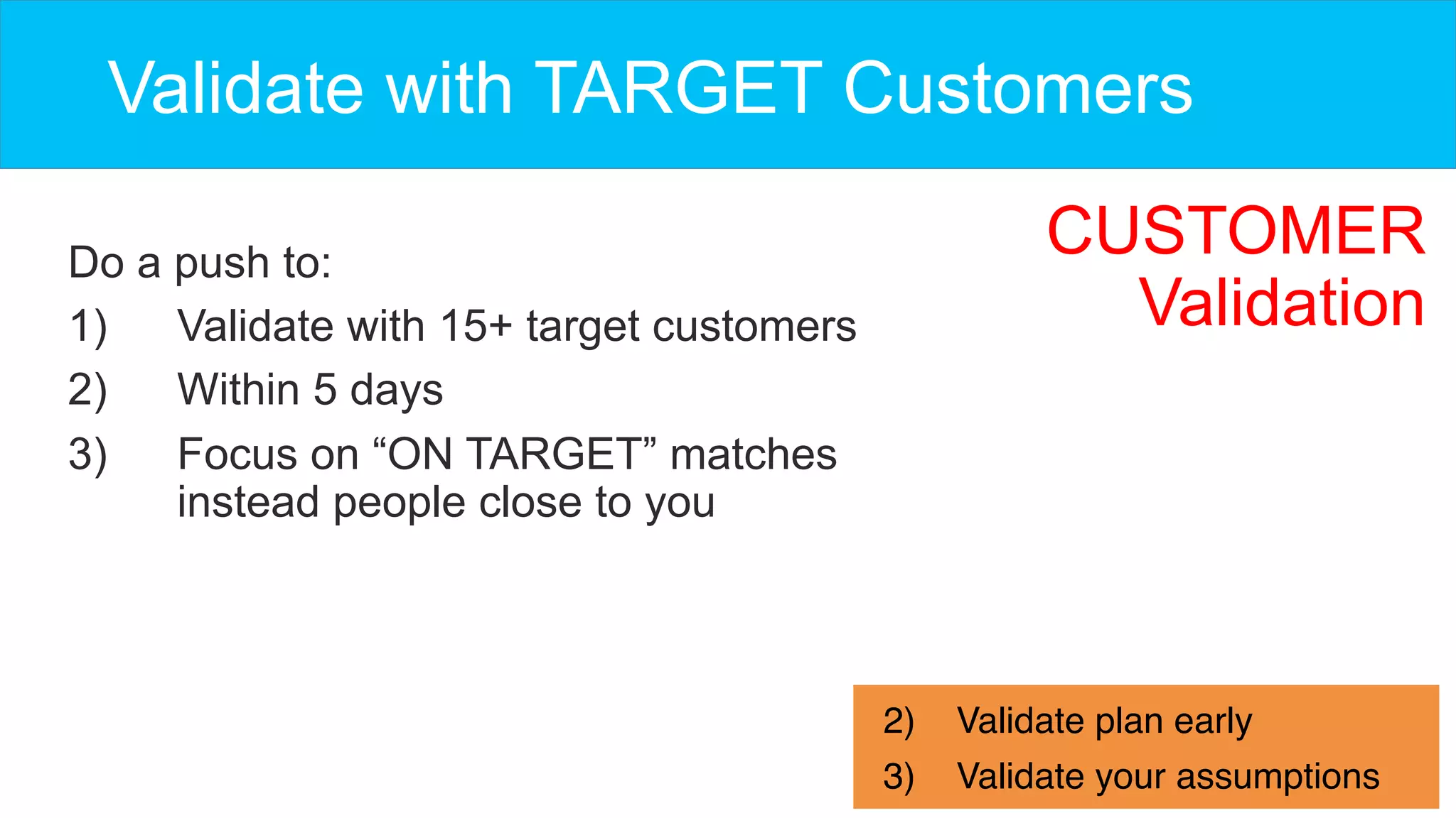 Do a push to:
1)  Validate with 15+ target customers
2)  Within 5 days
3)  Focus on “ON TARGET” matches
instead people close to you
Validate with TARGET Customers
2)  Validate plan early
3)  Validate your assumptions
CUSTOMER
Validation
 