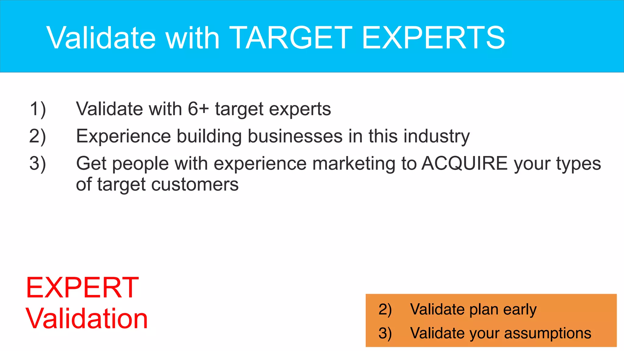 1)  Validate with 6+ target experts
2)  Experience building businesses in this industry
3)  Get people with experience marketing to ACQUIRE your types
of target customers
Validate with TARGET EXPERTS
2)  Validate plan early
3)  Validate your assumptions
EXPERT
Validation
 