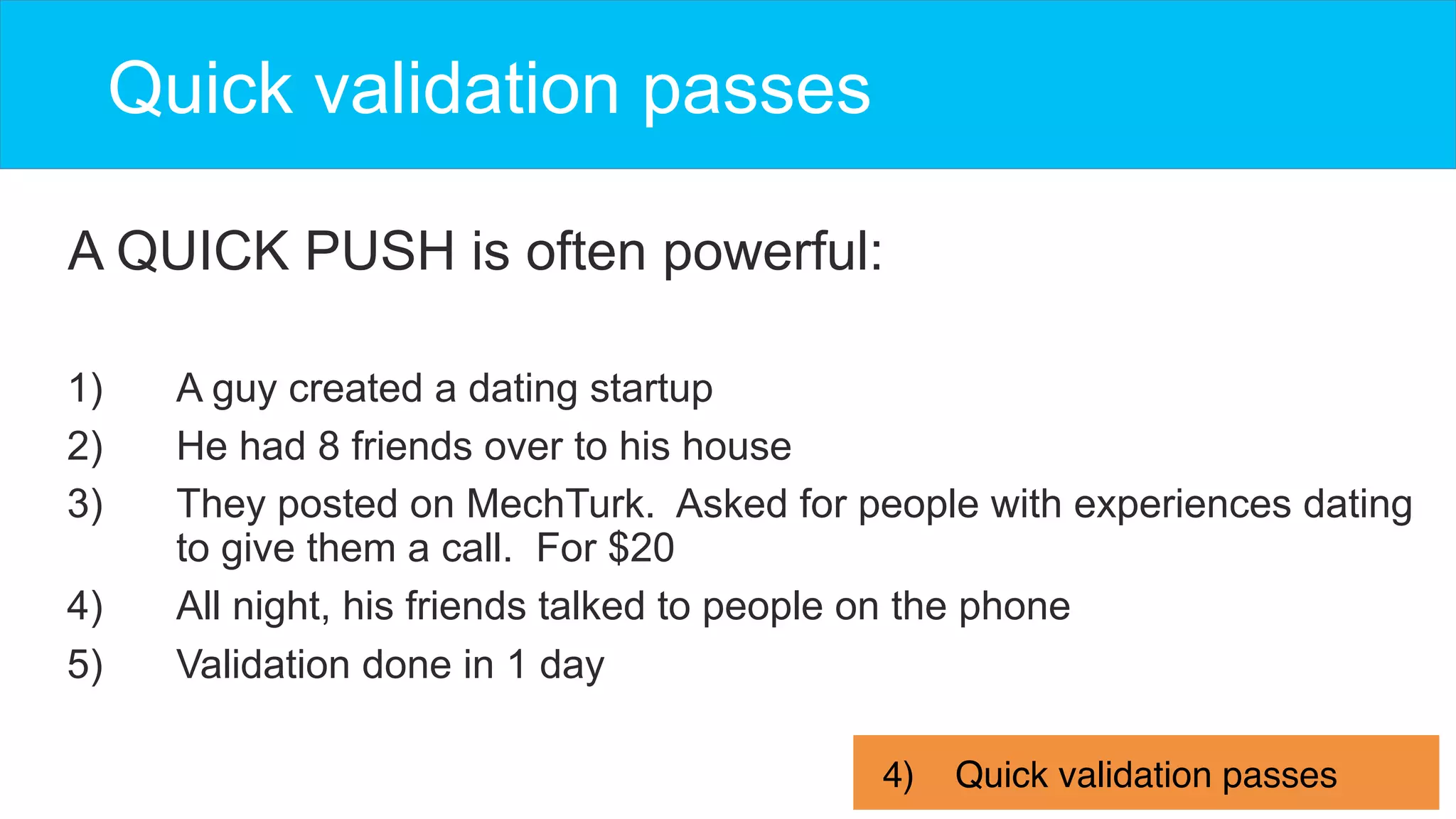 A QUICK PUSH is often powerful:
Quick validation passes
4)  Quick validation passes
1)  A guy created a dating startup
2)  He had 8 friends over to his house
3)  They posted on MechTurk. Asked for people with experiences dating
to give them a call. For $20
4)  All night, his friends talked to people on the phone
5)  Validation done in 1 day
 