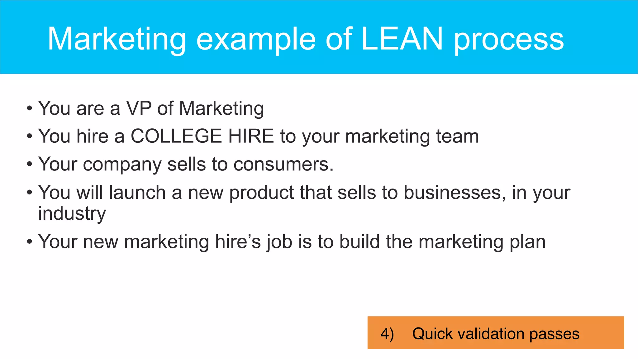 Marketing example of LEAN process
• You are a VP of Marketing
• You hire a COLLEGE HIRE to your marketing team
• Your company sells to consumers.
• You will launch a new product that sells to businesses, in your
industry
• Your new marketing hire’s job is to build the marketing plan
4)  Quick validation passes
 