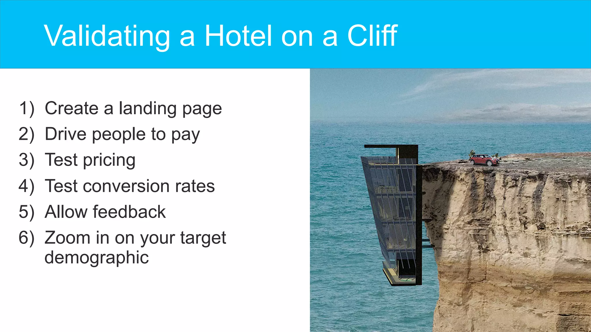 Validating a Hotel on a Cliff
1)  Create a landing page
2)  Drive people to pay
3)  Test pricing
4)  Test conversion rates
5)  Allow feedback
6)  Zoom in on your target
demographic
 