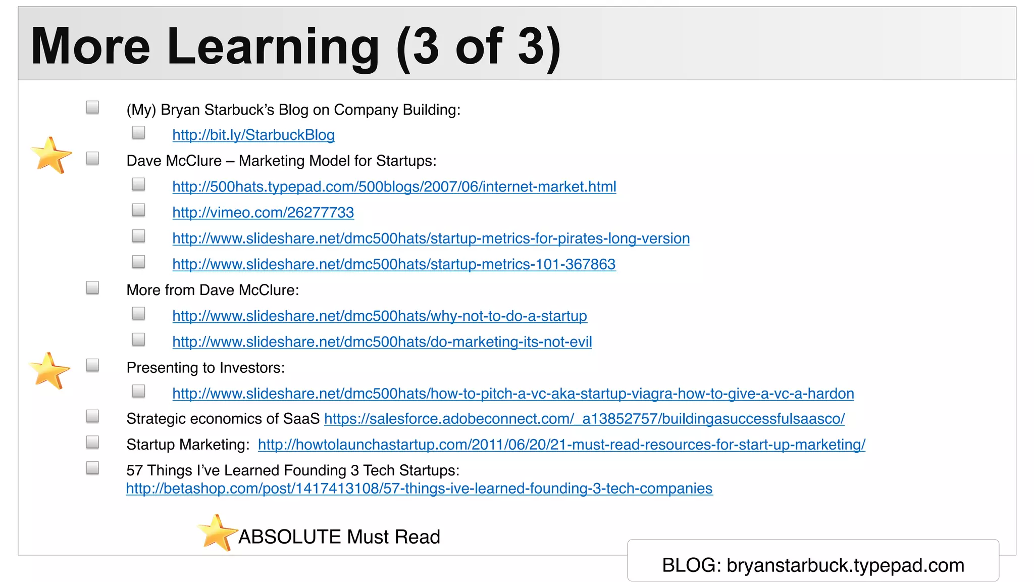 BLOG: bryanstarbuck.typepad.com
More Learning (3 of 3)
(My) Bryan Starbuck’s Blog on Company Building:
http://bit.ly/StarbuckBlog
Dave McClure – Marketing Model for Startups:
http://500hats.typepad.com/500blogs/2007/06/internet-market.html
http://vimeo.com/26277733
http://www.slideshare.net/dmc500hats/startup-metrics-for-pirates-long-version
http://www.slideshare.net/dmc500hats/startup-metrics-101-367863
More from Dave McClure:
http://www.slideshare.net/dmc500hats/why-not-to-do-a-startup
http://www.slideshare.net/dmc500hats/do-marketing-its-not-evil
Presenting to Investors:
http://www.slideshare.net/dmc500hats/how-to-pitch-a-vc-aka-startup-viagra-how-to-give-a-vc-a-hardon
Strategic economics of SaaS https://salesforce.adobeconnect.com/_a13852757/buildingasuccessfulsaasco/
Startup Marketing: http://howtolaunchastartup.com/2011/06/20/21-must-read-resources-for-start-up-marketing/
57 Things I’ve Learned Founding 3 Tech Startups:
http://betashop.com/post/1417413108/57-things-ive-learned-founding-3-tech-companies
ABSOLUTE Must Read
 