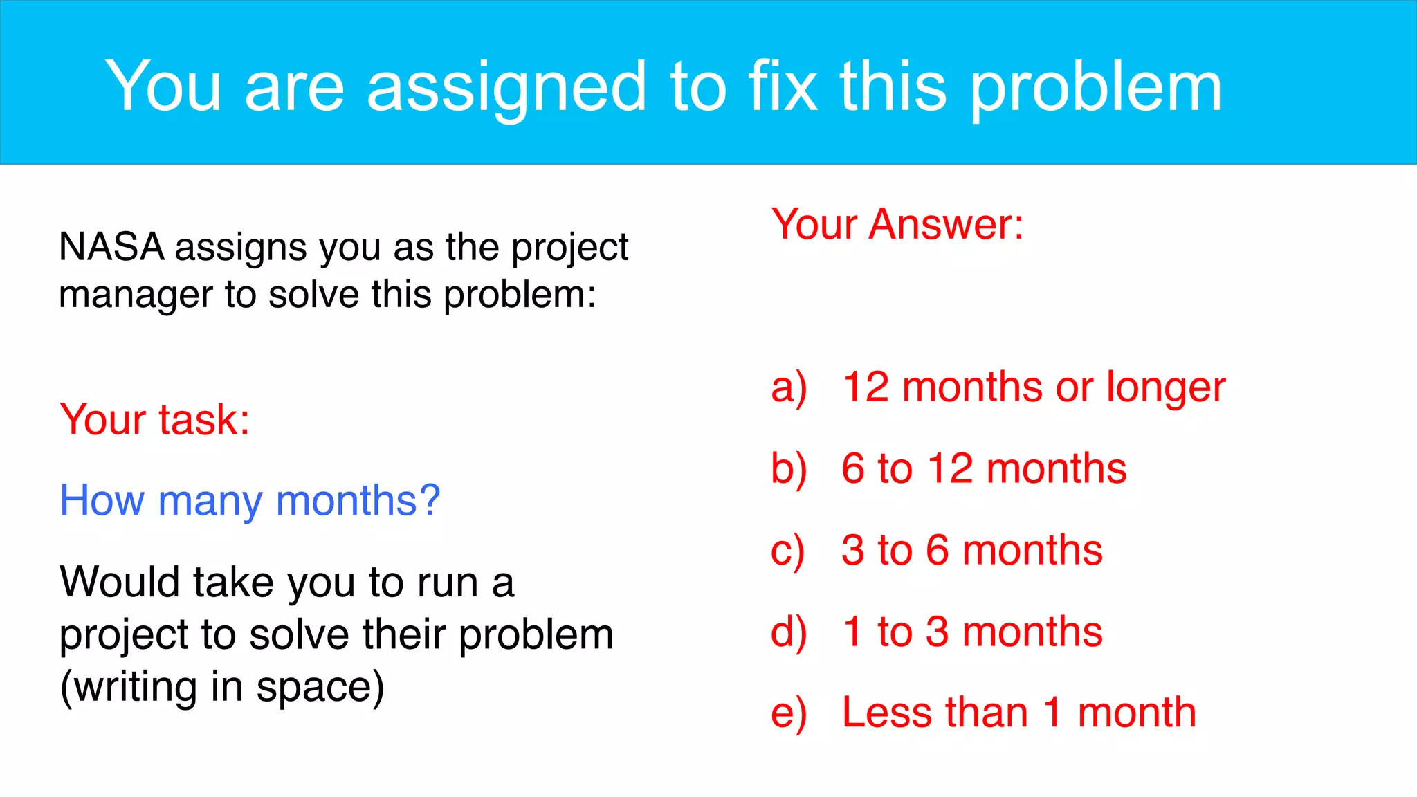 You are assigned to fix this problem
NASA assigns you as the project
manager to solve this problem:
Your task:
How many months?
Would take you to run a
project to solve their problem
(writing in space)
Your Answer:
a)  12 months or longer
b)  6 to 12 months
c)  3 to 6 months
d)  1 to 3 months
e)  Less than 1 month
 