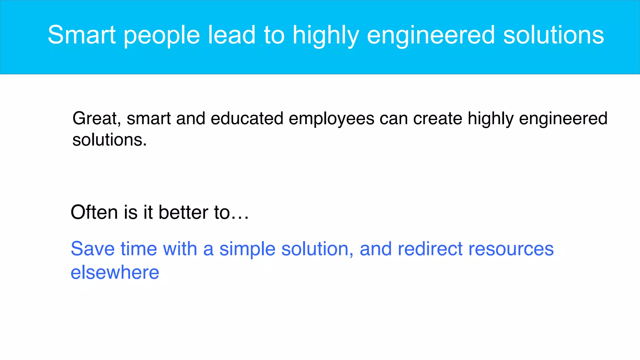 Smart people lead to highly engineered solutions
Great, smart and educated employees can create highly engineered
solutions.
Often is it better to…
Save time with a simple solution, and redirect resources
elsewhere
 