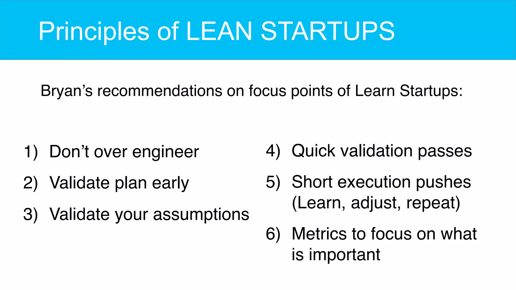 Principles of LEAN STARTUPS
1)  Don’t over engineer
2)  Validate plan early
3)  Validate your assumptions
Bryan’s recommendations on focus points of Learn Startups:
4)  Quick validation passes
5)  Short execution pushes 
(Learn, adjust, repeat)
6)  Metrics to focus on what
is important
 