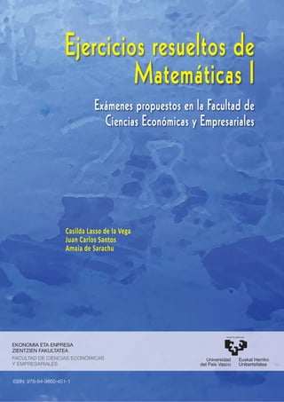 Ejercicios resueltos de
Matemáticas I
Exámenes propuestos en la Facultad de
Ciencias Económicas y Empresariales
EKONOMIA ETA ENPRESA
ZIENTZIEN FAKULTATEA
FACULTAD DE CIENCIAS ECONÓMICAS
Y EMPRESARIALES
Casilda Lasso de la Vega
Juan Carlos Santos
Amaia de Sarachu
ISBN: 978-84-9860-451-1
 