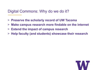 Digital Commons: Why do we do it?
> Preserve the scholarly record of UW Tacoma
> Make campus research more findable on the internet
> Extend the impact of campus research
> Help faculty (and students) showcase their research
 
