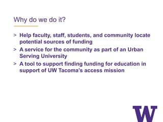 Why do we do it?
> Help faculty, staff, students, and community locate
potential sources of funding
> A service for the community as part of an Urban
Serving University
> A tool to support finding funding for education in
support of UW Tacoma’s access mission
 