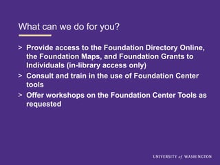 What can we do for you?
> Provide access to the Foundation Directory Online,
the Foundation Maps, and Foundation Grants to
Individuals (in-library access only)
> Consult and train in the use of Foundation Center
tools
> Offer workshops on the Foundation Center Tools as
requested
 