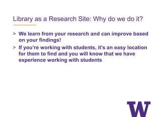 Library as a Research Site: Why do we do it?
> We learn from your research and can improve based
on your findings!
> If you’re working with students, it’s an easy location
for them to find and you will know that we have
experience working with students
 