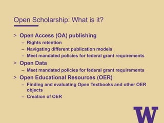 Open Scholarship: What is it?
> Open Access (OA) publishing
– Rights retention
– Navigating different publication models
– Meet mandated policies for federal grant requirements
> Open Data
– Meet mandated policies for federal grant requirements
> Open Educational Resources (OER)
– Finding and evaluating Open Textbooks and other OER
objects
– Creation of OER
 