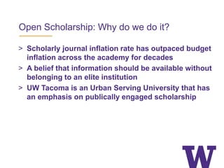 Open Scholarship: Why do we do it?
> Scholarly journal inflation rate has outpaced budget
inflation across the academy for decades
> A belief that information should be available without
belonging to an elite institution
> UW Tacoma is an Urban Serving University that has
an emphasis on publically engaged scholarship
 