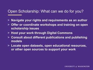 Open Scholarship: What can we do for you?
> Navigate your rights and requirements as an author
> Offer or coordinate workshops and training on open
scholarship issues
> Host your work through Digital Commons
> Consult about different publications and publishing
models
> Locate open datasets, open educational resources,
or other open sources to support your work
 